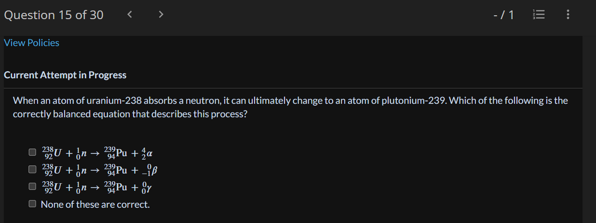 Question 15 of 30
View Policies
□ 238 U + √n.
→
□ 23³U + √n
238U + n
<
232 Pu + a
239 Pu + iß
232 Pu + Or
None of these are correct.
=>
>
Current Attempt in Progress
When an atom of uranium-238 absorbs a neutron, it can ultimately change to an atom of plutonium-239. Which of the following is the
correctly balanced equation that describes this process?
→
- /1
|||
: