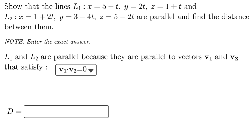 Show that the lines L₁ : x = 5 – t, y = 2t, z = 1+t and
L₂: x = 1+2t, y = 3-4t, z = 5 - 2t are parallel and find the distance
between them.
NOTE: Enter the exact answer.
L₁ and L2 are parallel because they are parallel to vectors v₁ and v2
that satisfy : V1 V₂=0
D