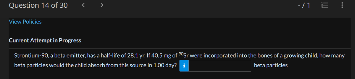 Question 14 of 30
View Policies
<
-/1
III
Current Attempt in Progress
Strontium-90, a beta emitter, has a half-life of 28.1 yr. If 40.5 mg of ⁹0Sr were incorporated into the bones of a growing child, how many
beta particles would the child absorb from this source in 1.00 day? i
beta particles