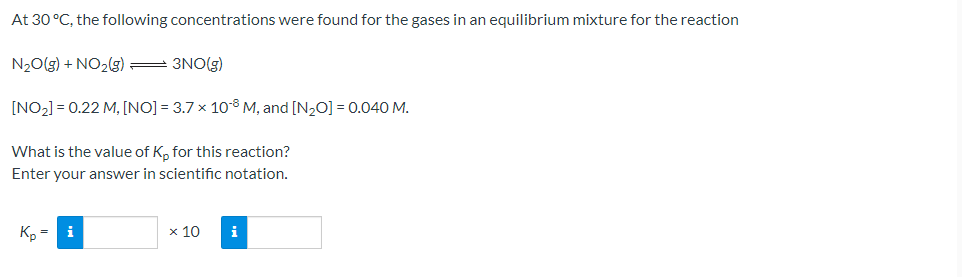 At 30 °C, the following concentrations were found for the gases in an equilibrium mixture for the reaction
N₂O(g) + NO₂(g) = 3NO(g)
[NO₂] = 0.22 M, [NO] = 3.7 x 108 M, and [N₂O] = 0.040 M.
What is the value of Kp for this reaction?
Enter your answer in scientific notation.
Kp
i
x 10
i