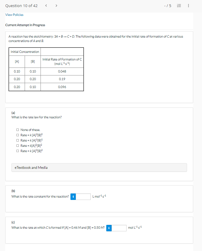 Question 10 of 42
View Policies
Current Attempt in Progress
A reaction has the stoichiometry: 3A+B+C+D. The following data were obtained for the initial rate of formation of Cat various
concentrations of A and B.
Initial Concentration
[A]
0.10
0.20
0.20
[B]
0.10
0.20
0.10
Initial Rate of Formation of C
(mol L-¹¹)
None of these.
Rate = K[A]²[B]°
Rate = K[A]¹[B]¹
Rate = K[A]²[B]²
Rate = K[A] [B]²
0.048
e Textbook and Media
0.19
(a)
What is the rate law for the reaction?
0.096
(b)
What is the rate constant for the reaction?
Lmol-¹-1
(c)
What is the rate at which C is formed if [A] = 0.46 M and [B] = 0.50 M? ₁
-15 = 1
mol L-¹S-1