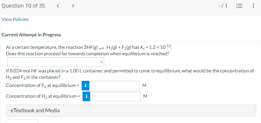 Question 10 of 35
View Policies
Current Attempt in Progress
At a certain temperature, the reaction 2HF(g) → H₂(g) + F₂(g) has K₂ = 1.2 × 10-13
Does this reaction proceed far towards completion when equilibrium is reached?
eTextbook and Media
If 0.024 mol HF was placed in a 1.00 L container, and permitted to come to equilibrium, what would be the concentration of
H₂ and F2 in the container?
Concentration of F2 at equilibrium = i
Concentration of H₂ at equilibrium = i
M
-/1 E
M
...