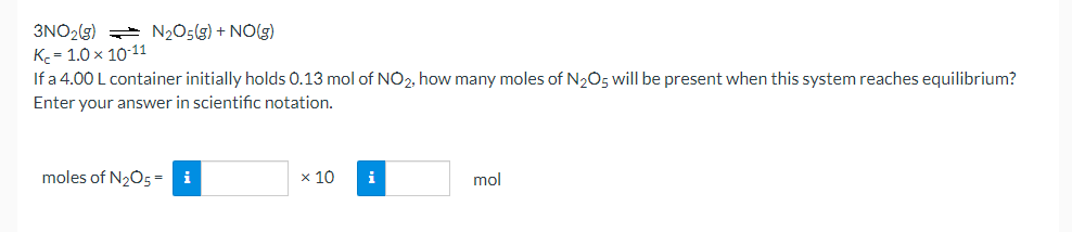 3NO₂(g) N₂O5(g) + NO(g)
K₂=1.0 × 10-11
If a 4.00 L container initially holds 0.13 mol of NO2, how many moles of N₂O5 will be present when this system reaches equilibrium?
Enter your answer in scientific notation.
moles of N₂O5 = i
x 10 i
mol