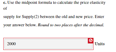 c. Use the midpoint formula to calculate the price elasticity
of
supply for Supply(2) between the old and new price. Enter
your answer below. Round to two places after the decimal.
2000
Units
