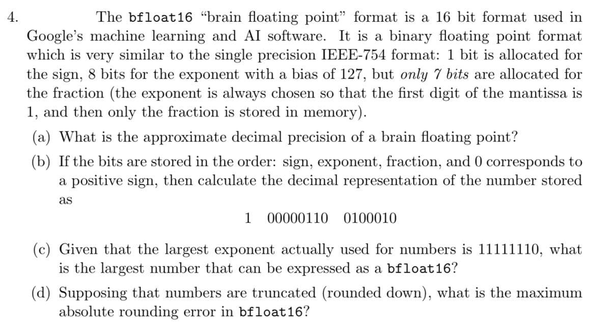 4.
The bfloat16 "brain floating point" format is a 16 bit format used in
Google's machine learning and AI software. It is a binary floating point format
which is very similar to the single precision IEEE-754 format: 1 bit is allocated for
the sign, 8 bits for the exponent with a bias of 127, but only 7 bits are allocated for
the fraction (the exponent is always chosen so that the first digit of the mantissa is
1, and then only the fraction is stored in memory).
(a) What is the approximate decimal precision of a brain floating point?
(b) If the bits are stored in the order: sign, exponent, fraction, and 0 corresponds to
a positive sign, then calculate the decimal representation of the number stored
as
1 00000110 0100010
(c) Given that the largest exponent actually used for numbers is 11111110, what
is the largest number that can be expressed as a bfloat 16?
(d) Supposing that numbers are truncated (rounded down), what is the maximum
absolute rounding error in bfloat16?