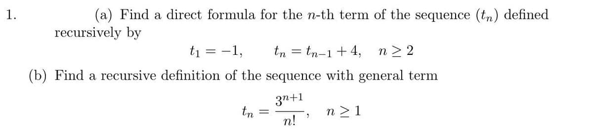 1.
(a) Find a direct formula for the n-th term of the sequence (tn) defined
recursively by
t₁
=
-1,
tn = tn-1+4, n≥ 2
(b) Find a recursive definition of the sequence with general term
3n+1
n!
tn
2
n> 1