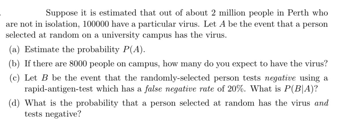 Suppose it is estimated that out of about 2 million people in Perth who
are not in isolation, 100000 have a particular virus. Let A be the event that a person
selected at random on a university campus has the virus.
(a) Estimate the probability P(A).
(b) If there are 8000 people on campus, how many do you expect to have the virus?
(c) Let B be the event that the randomly-selected person tests negative using a
rapid-antigen-test which has a false negative rate of 20%. What is P(B|A)?
(d) What is the probability that a person selected at random has the virus and
tests negative?