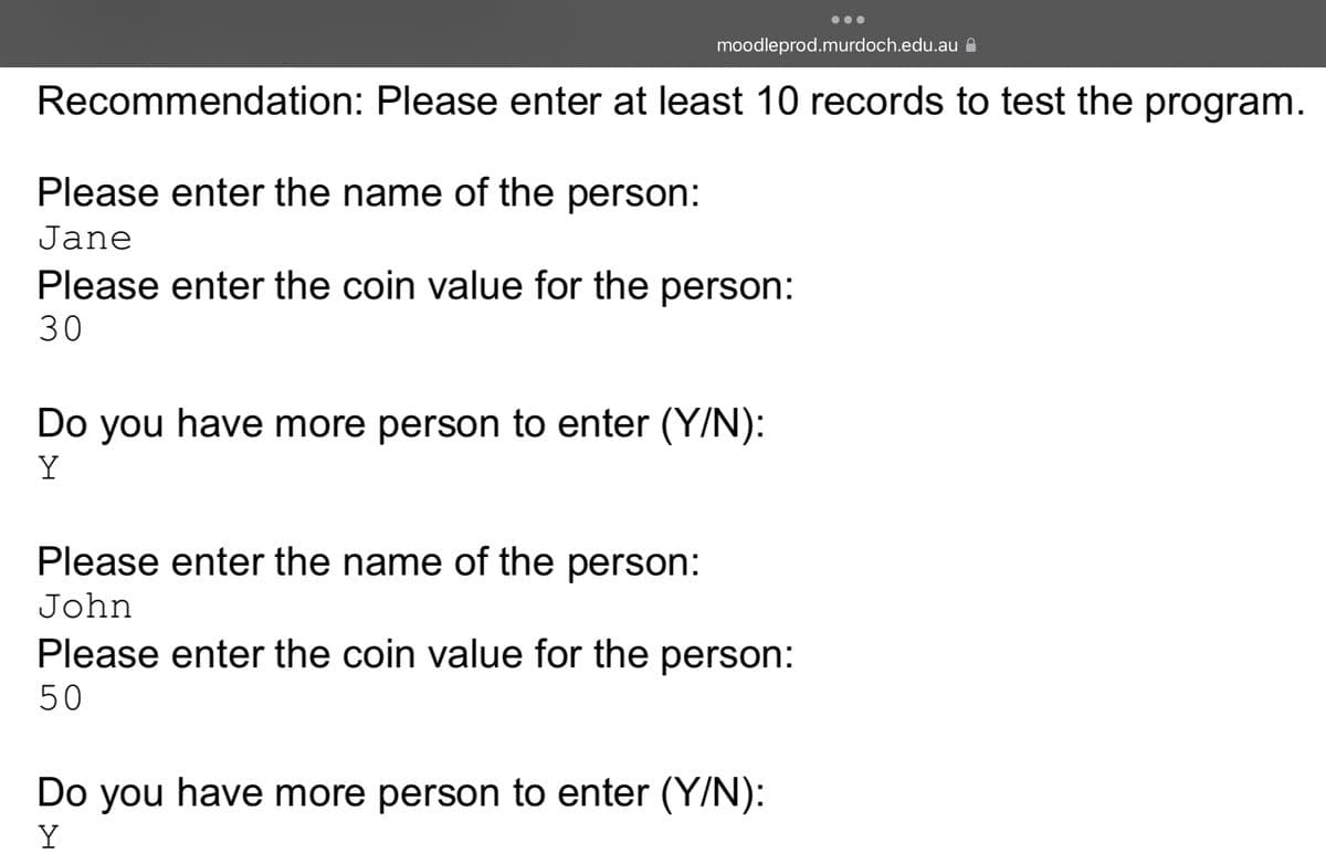 moodleprod.murdoch.edu.au
Recommendation: Please enter at least 10 records to test the program.
Please enter the name of the person:
Jane
Please enter the coin value for the person:
30
Do you have more person to enter (Y/N):
Y
Please enter the name of the person:
John
Please enter the coin value for the person:
50
Do you have more person to enter (Y/N):
Y