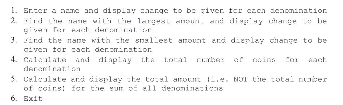 1. Enter a name and display change to be given for each denomination
2. Find the name with the largest amount and display change to be
given for each denomination.
3.
Find the name with the smallest amount and display change to be
given for each denomination
4. Calculate and display the total number of coins for each
denomination
5. Calculate and display the total amount (i.e. NOT the total number
of coins) for the sum of all denominations
6. Exit