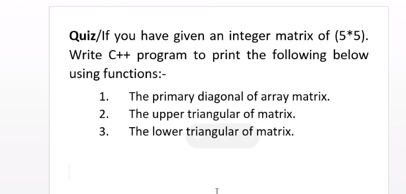 Quiz/If you have given an integer matrix of (5*5).
Write C++ program to print the following below
using functions:-
1.
The primary diagonal of array matrix.
The upper triangular of matrix.
The lower triangular of matrix.
2.
3.
