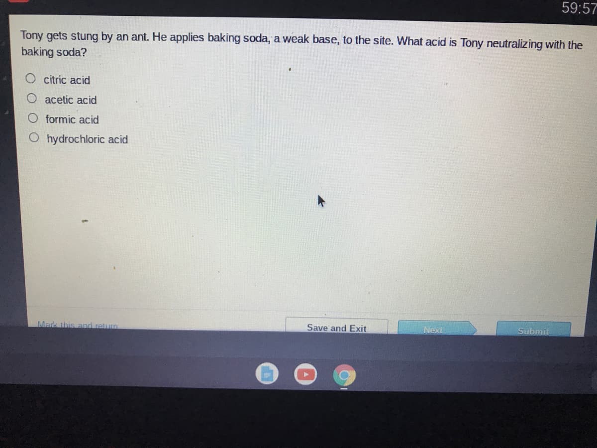 59:57
Tony gets stung by an ant. He applies baking soda, a weak base, to the site. What acid is Tony neutralizing with the
baking soda?
citric acid
O acetic acid
formic acid
hydrochloric acid
Mark this and return
Save and Exit
Next
Submit
