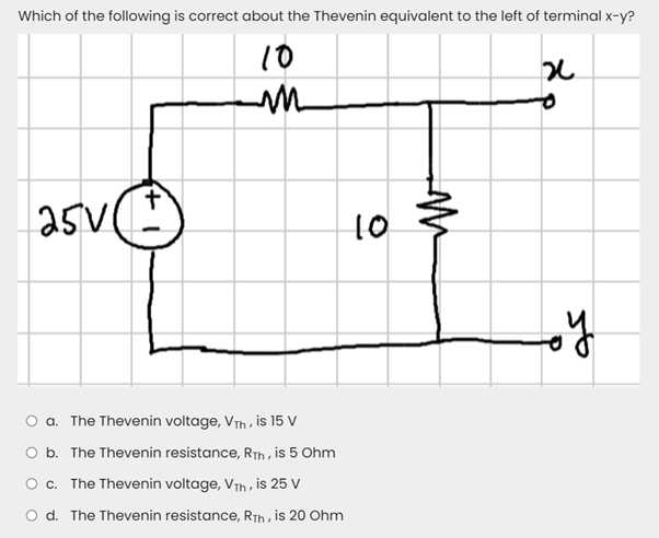 Which of the following is correct about the Thevenin equivalent to the left of terminal x-y?
10
asv(e)
25V(
10
O a. The Thevenin voltage, VTh , is 15 V
O b. The Thevenin resistance, RTh , is 5 Ohm
O c. The Thevenin voltage, VTh , is 25 V
O d. The Thevenin resistance, RTh , is 20 Ohm
