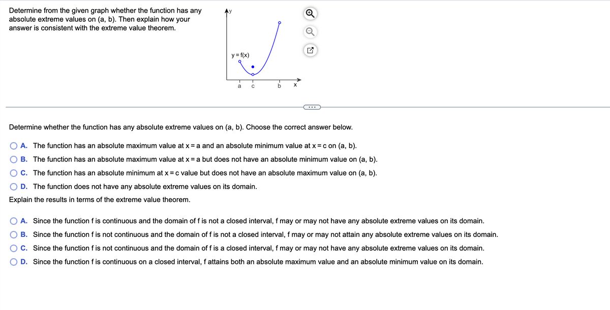 Determine from the given graph whether the function has any
absolute extreme values on (a, b). Then explain how your
answer is consistent with the extreme value theorem.
y = f(x)
a
C
X
Determine whether the function has any absolute extreme values on (a, b). Choose the correct answer below.
A. The function has an absolute maximum value at x = a and an absolute minimum value at x = c on (a, b).
B. The function has an absolute maximum value at x = a but does not have an absolute minimum value on (a, b).
C. The function has an absolute minimum at x = c value but does not have an absolute maximum value on (a, b).
D. The function does not have any absolute extreme values on its domain.
Explain the results in terms of the extreme value theorem.
A. Since the function f is continuous and the domain of f is not a closed interval, f may or may not have any absolute extreme values on its domain.
B. Since the function f is not continuous and the domain of f is not a closed interval, f may or may not attain any absolute extreme values on its domain.
Since the function f is not continuous and the domain of f is a closed interval, f may or may not have any absolute extreme values on its domain.
D. Since the function f is continuous on a closed interval, f attains both an absolute maximum value and an absolute minimum value on its domain.
C.