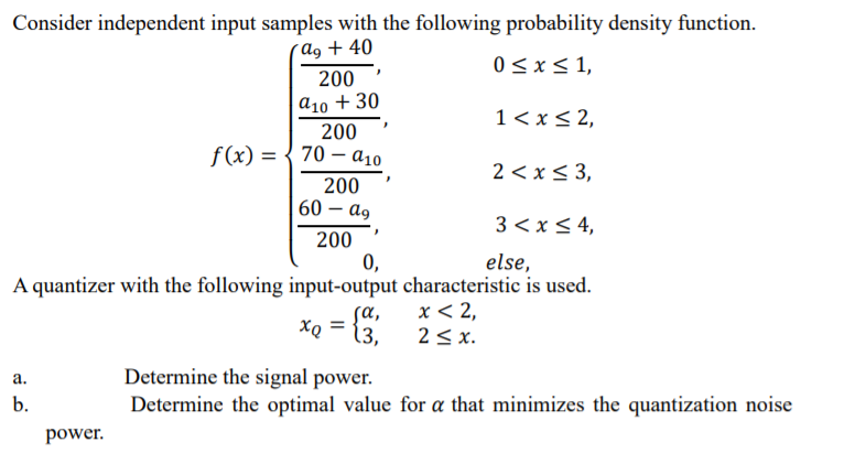 Consider independent input samples with the following probability density function.
(Ag + 40
0 <x< 1,
200
а10 + 30
1< x< 2,
200
f(x) = { 70 – a10
2 < x< 3,
200
60 – ag
3 < x < 4,
200
0,
else,
A quantizer with the following input-output characteristic is used.
sa,
x < 2,
XQ
13,
2< x.
Determine the signal power.
Determine the optimal value for a that minimizes the quantization noise
а.
b.
power.
