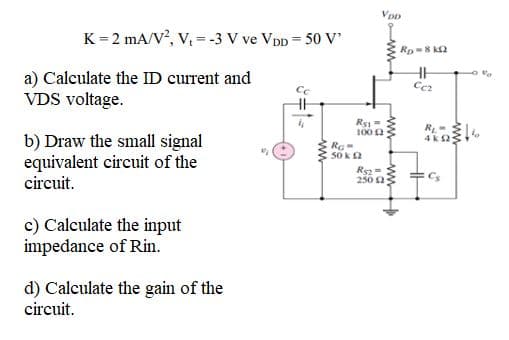 K = 2 mA/V, V, = -3 V ve Vpp = 50 V
Rp=8 k2
a) Calculate the ID current and
VDS voltage.
100 2
b) Draw the small signal
equivalent circuit of the
circuit.
4kS
50 ka
250 2
c) Calculate the input
impedance of Rin.
d) Calculate the gain of the
circuit.
