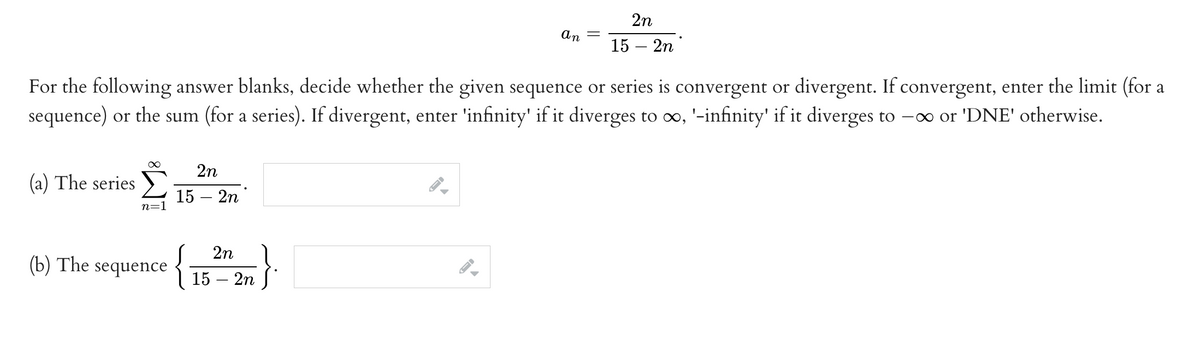 (a) The series
∞
For the following answer blanks, decide whether the given sequence or series is convergent or divergent. If convergent, enter the limit (for a
sequence) or the sum (for a series). If divergent, enter 'infinity' if it diverges to ∞, '-infinity' if it diverges to − ∞ or 'DNE' otherwise.
n=
(b) The sequence
2n
15 - 2n
{
2n
15 - 2n
An
JI
=
2n
15 - 2n