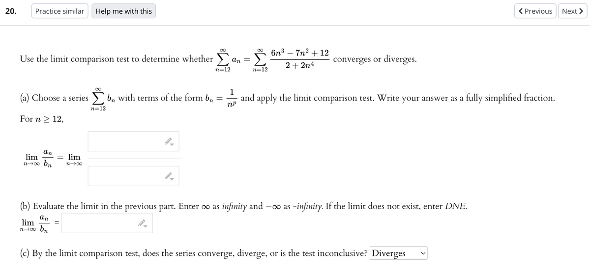 20.
Practice similar Help me with this
Use the limit comparison test to determine whether
(a) Choose a series bn with terms of the form b
For n ≥ 12,
an
lim
n→∞ bn
=
∞
lim
n→∞
=
n=12
I
∞
n=12
-
an
-
∞
n=12
6n³7n² + 12
2+2n4
converges or diverges.
(b) Evaluate the limit in the previous part. Enter ∞ as infinity and -∞as -infinity. If the limit does not exist, enter DNE.
an
lim
n→∞ bn
(c) By the limit comparison test, does the series converge, diverge, or is the test inconclusive? Diverges
< Previous Next >
1
and apply the limit comparison test. Write your answer as a fully simplified fraction.
NP
