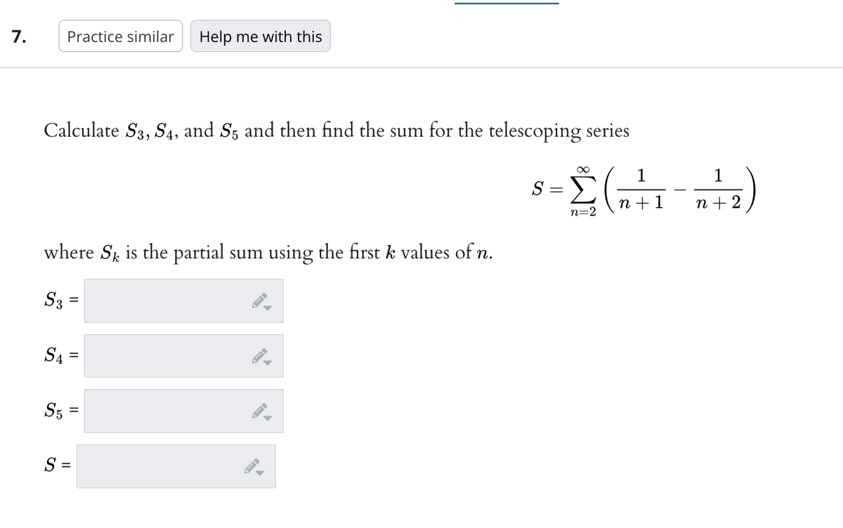 7.
Calculate S3, S4, and S5 and then find the sum for the telescoping series
Practice similar Help me with this
where S is the partial sum using the first k values of n.
S3
S4
S5
II
=
S =
FI
8= 2 (0+1--²2)
S
-
n+
n=2