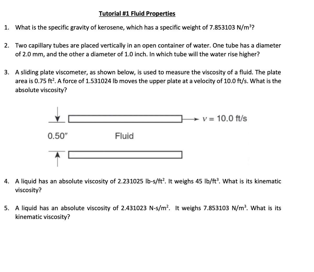 Tutorial #1 Fluid Properties
1. What is the specific gravity of kerosene, which has a specific weight of 7.853103 N/m??
2. Two capillary tubes are placed vertically in an open container of water. One tube has a diameter
of 2.0 mm, and the other a diameter of 1.0 inch. In which tube will the water rise higher?
3. A sliding plate viscometer, as shown below, is used to measure the viscosity of a fluid. The plate
area is 0.75 ft?. A force of 1.531024 lb moves the upper plate at a velocity of 10.0 ft/s. What is the
absolute viscosity?
- v = 10.0 ft/s
0.50"
Fluid
4. A liquid has an absolute viscosity of 2.231025 Ib-s/ft?. It weighs 45 lb/ft³. What is its kinematic
viscosity?
5. A liquid has an absolute viscosity of 2.431023 N-s/m?. It weighs 7.853103 N/m³. What is its
kinematic viscosity?
