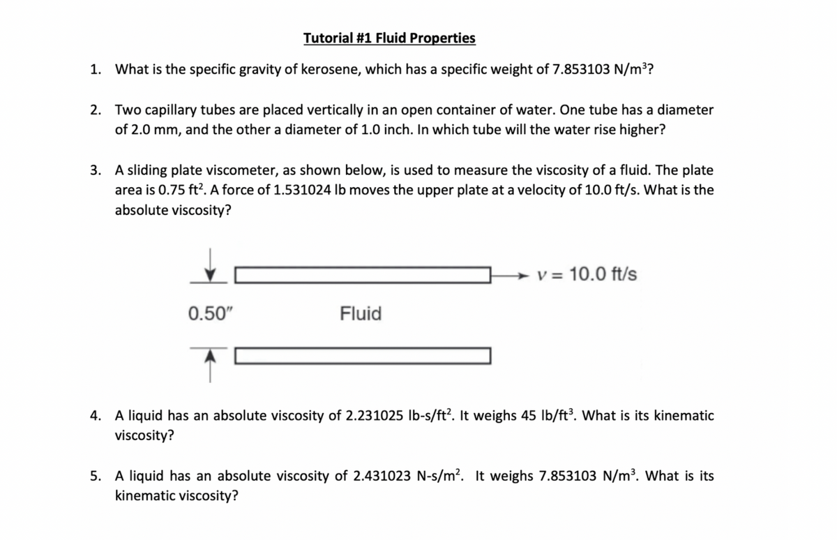 Tutorial #1 Fluid Properties
1. What is the specific gravity of kerosene, which has a specific weight of 7.853103 N/m³?
2. Two capillary tubes are placed vertically in an open container of water. One tube has a diameter
of 2.0 mm, and the other a diameter of 1.0 inch. In which tube will the water rise higher?
3. A sliding plate viscometer, as shown below, is used to measure the viscosity of a fluid. The plate
area is 0.75 ft². A force of 1.531024 lb moves the upper plate at a velocity of 10.0 ft/s. What is the
absolute viscosity?
→ v = 10.0 ft/s
0.50"
Fluid
4. A liquid has an absolute viscosity of 2.231025 lb-s/ft². It weighs 45 lb/ft³. What is its kinematic
viscosity?
5. A liquid has an absolute viscosity of 2.431023 N-s/m². It weighs 7.853103 N/m³. What is its
kinematic viscosity?
