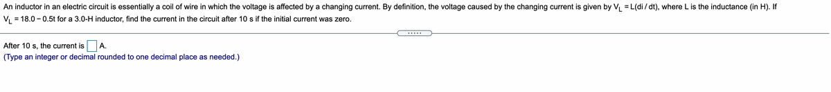 An inductor in an electric circuit is essentially a coil of wire in which the voltage is affected by a changing current. By definition, the voltage caused by the changing current is given by VL = L(di/ dt), where L is the inductance (in H). If
%3D
= 18.0 – 0.5t for a 3.0-H inductor, find the current in the circuit after 10 s if the initial current was zero.
.....
After 10 s, the current is A.
(Type an integer or decimal rounded to one decimal place as needed.)
