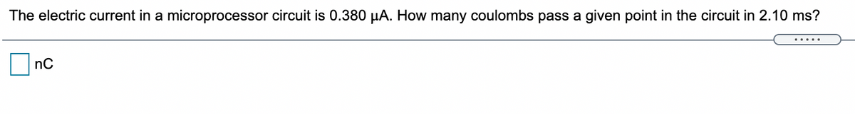 The electric current in a microprocessor circuit is 0.380 µA. How many coulombs pass a given point in the circuit in 2.10 ms?
nC
