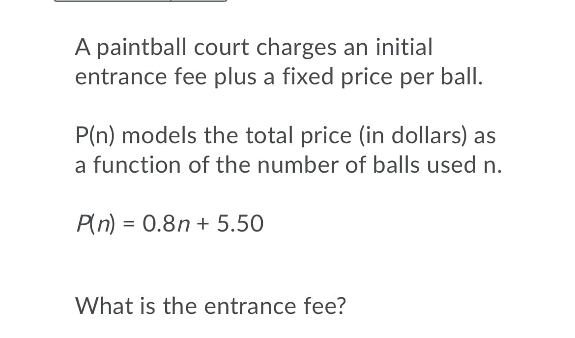 A paintball court charges an initial
entrance fee plus a fixed price per ball.
P(n) models the total price (in dollars) as
a function of the number of balls used n.
P(n) = 0.8n + 5.50
%3D
What is the entrance fee?
