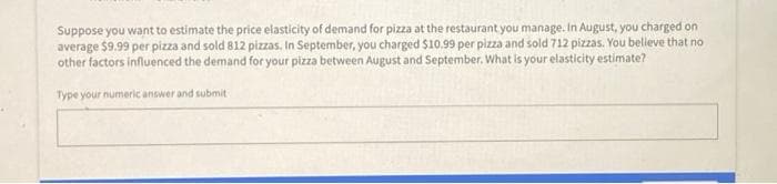 Suppose you want to estimate the price elasticity of demand for pizza at the restaurant you manage. In August, you charged on
average $9.99 per pizza and sold 812 pizzas, In September, you charged $10.99 per pizza and sold 712 pizzas. You believe that no
other factors influenced the demand for your pizza between August and September. What is your elasticity estimate?
Type your numeric answer and submit