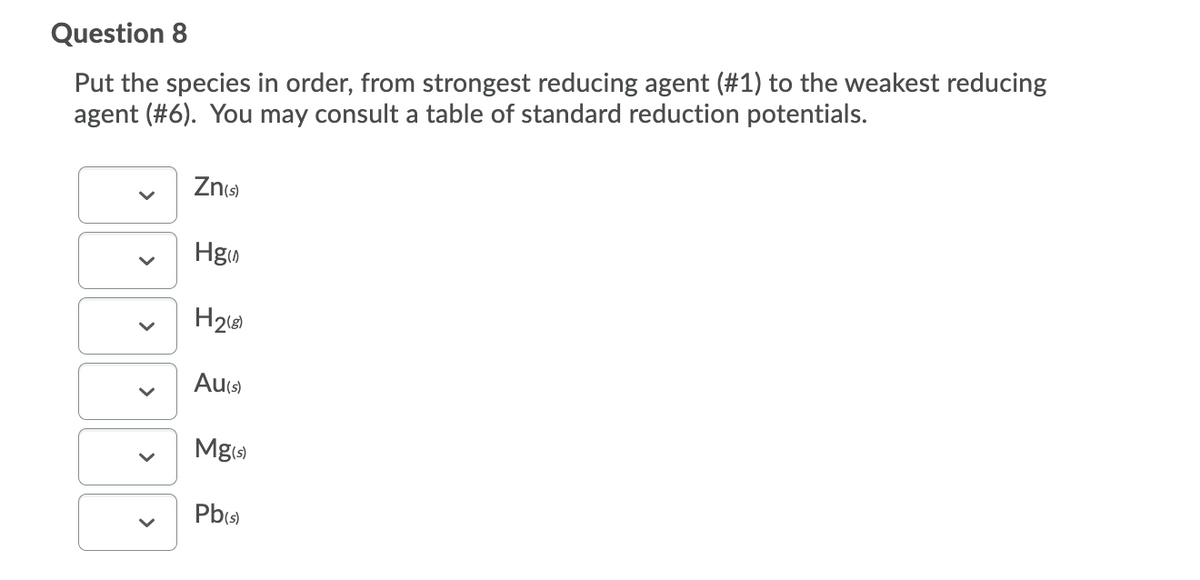 Question 8
Put the species in order, from strongest reducing agent (#1) to the weakest reducing
agent (#6). You may consult a table of standard reduction potentials.
Zns)
Hgo
H26
Au(s)
Mg)
Pbs)
>
>
>
>
>
