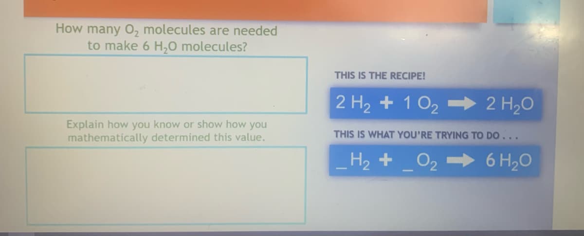 How many O₂ molecules are needed
to make 6 H₂O molecules?
Explain how you know or show how you
mathematically determined this value.
THIS IS THE RECIPE!
2 H₂ + 10₂ ➡ 2 H₂O
THIS IS WHAT YOU'RE TRYING TO DO...
H₂ + O₂
6 H₂O