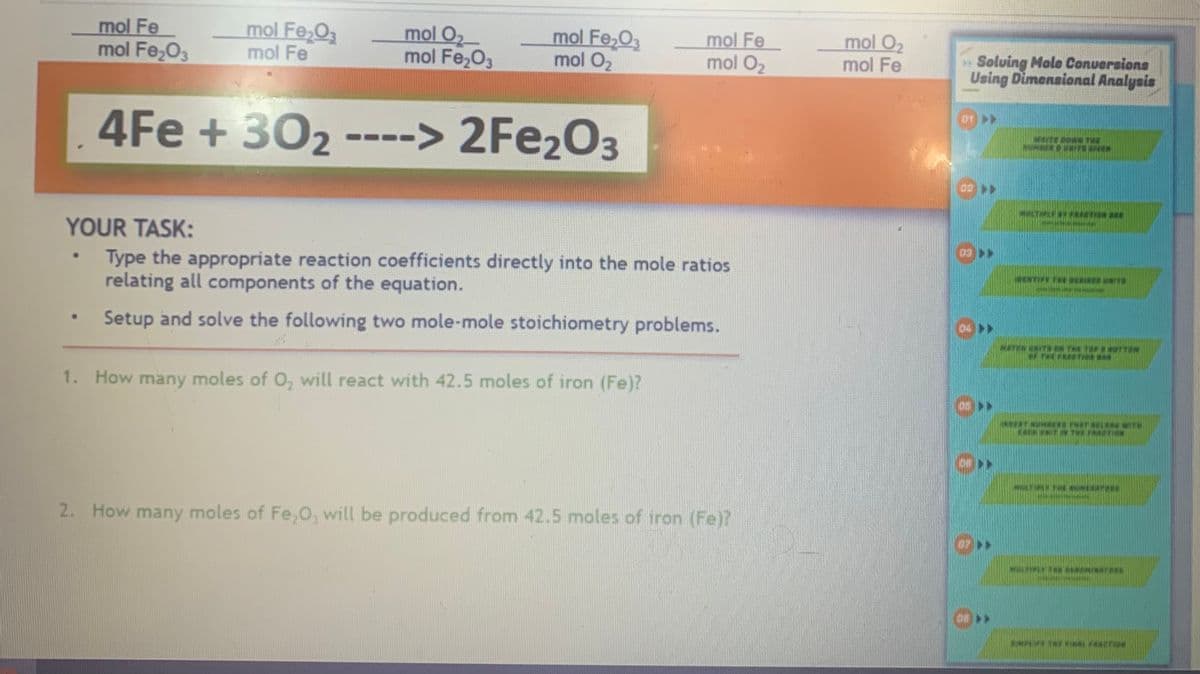 mol Fe
mol Fe₂O3
mol Fe₂O3
mol Fe
4Fe + 30₂
●
mol O₂
mol Fe₂O3
mol Fe₂O3
mol O₂
-> 2Fe₂O3
YOUR TASK:
Type the appropriate reaction coefficients directly into the mole ratios
relating all components of the equation.
Setup and solve the following two mole-mole stoichiometry problems.
mol Fe
mol O₂
1. How many moles of O, will react with 42.5 moles of iron (Fe)?
2. How many moles of Fe₂O, will be produced from 42.5 moles of iron (Fe)?
mol O₂
mol Fe
Solving Molo Conversions
Using Dimensional Analysis
WEITECOWN THE
MULTIPLY FRACTION BA
TE EIER UNITS
MATTENTS ON THE TOP COTTON
INTERT NUME THAT S
ESER UNITR THERMO
METHINUMERATES
MALTHE SEMINTE
THE FINAL FESTON