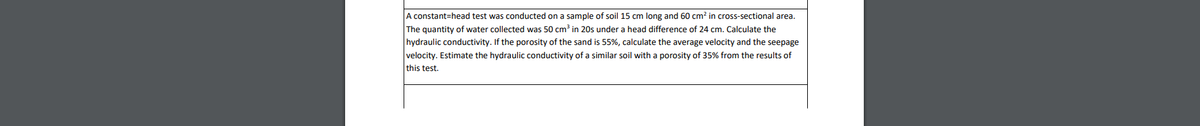 A constant=head test was conducted on a sample of soil 15 cm long and 60 cm? in cross-sectional area.
The quantity of water collected was 50 cm³
20s under a head difference of 24 cm. Calculate the
hydraulic conductivity. If the porosity of the sand is 55%, calculate the average velocity and the seepage
velocity. Estimate the hydraulic conductivity of a similar soil with a porosity of 35% from the results of
this test.
