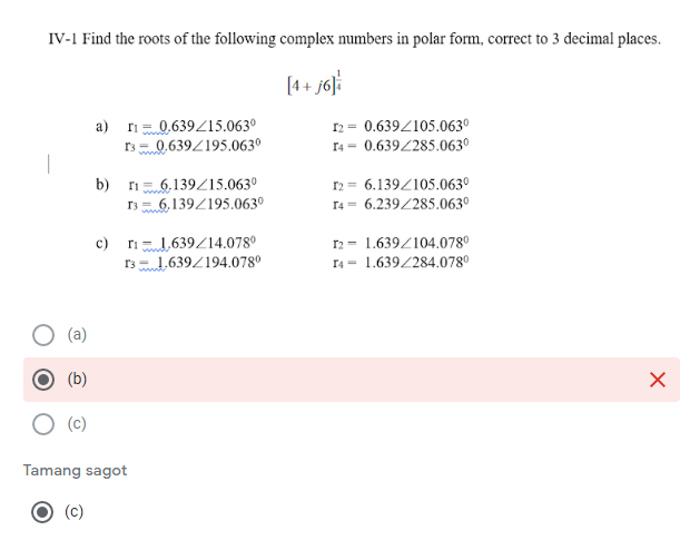 IV-1 Find the roots of the following complex numbers in polar form, correct to 3 decimal places.
[4+ j6]i
a) ri0.639Z15.063º
rs 0.639Z195.063°
12 = 0.639Z105.063º
I4 = 0.639/285.063°
6,139/15.063º
6,139Z195.063º
I2 = 6.139Z105.063º
r4 = 6.239/285.063º
b)
c) ri1,639/14.078°
rs 1,639/194.078°
12 - 1.639/104.078°
r4 = 1.639/284.078°
(a)
(b)
(c)
Tamang sagot
(c)
