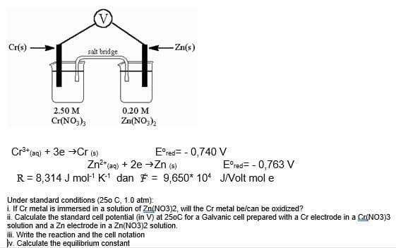 Cr(s)
salt bridge
-Zn(s)
2.50 M
0.20 M
Zn(NO3)2
Cr(NO3)3
Cr³+ (aq) + 3e →Cr (s)
Eºred= - 0,740 V
Zn²+ (aq) + 2e → Zn (s)
Eºred= - 0,763 V
R = 8,314 J mol-¹ K-1 dan = 9,650* 104 J/Volt mol e
Under standard conditions (250 C, 1.0 atm):
i. If Cr metal is immersed in a solution of Zn(NO3)2, will the Cr metal be/can be oxidized?
ii. Calculate the standard cell potential (in V) at 250C for a Galvanic cell prepared with a Cr electrode in a Cr(NO3)3
solution and a Zn electrode in a Zn(NO3)2 solution.
iii. Write the reaction and the cell notation
jv. Calculate the equilibrium constant