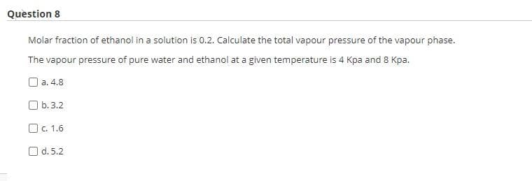Question 8
Molar fraction of ethanol in a solution is 0.2. Calculate the total vapour pressure of the vapour phase.
The vapour pressure of pure water and ethanol at a given temperature is 4 Kpa and 8 Kpa.
a. 4.8
b.3.2
c. 1.6
d.5.2