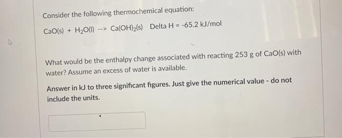 Consider the following thermochemical equation:
CaO(s) + H2O(1)
Ca(OH)2(s) Delta H = -65.2 kJ/mol
-->
What would be the enthalpy change associated with reacting 253 g of CaO(s) with
water? Assume an excess of water is available.
Answer in kJ to three significant figures. Just give the numerical value - do not
include the units.

