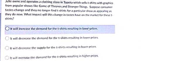 Julie owns and operates a clothing store in Topeka which sells t-shirts with graphics
from popular shows like Game of Thrones and Stranger Things. Suppose consumer
tastes change and they no longer find t-shirts for a particular show as appealing as
they do now. What impact will this change in tastes have on the market for these t-
shirts?
O It will increase the demand for the t-shirts resulting in lowe prices.
It will decrease the demand for the t-shirts resulting in lower prices
It
will decrease the supply for the t-shirts resulting in lower prices
It will increase the demand for the t-shirts resulting in higher prices.