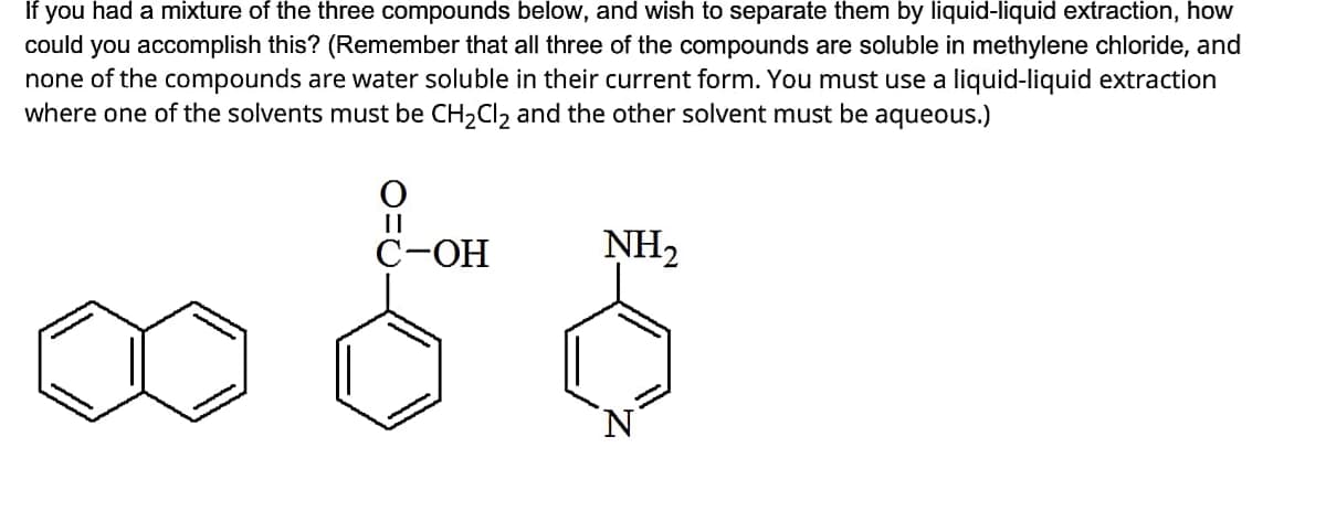 If you had a mixture of the three compounds below, and wish to separate them by liquid-liquid extraction, how
could you accomplish this? (Remember that all three of the compounds are soluble in methylene chloride, and
none of the compounds are water soluble in their current form. You must use a liquid-liquid extraction
where one of the solvents must be CH₂Cl₂ and the other solvent must be aqueous.)
C-OH
NH₂
O=C
