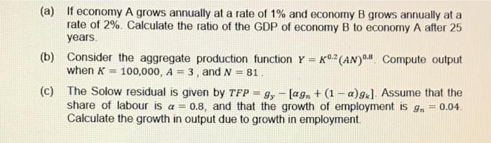 (a) If economy A grows annually at a rate of 1% and economy B grows annually at a
rate of 2%. Calculate the ratio of the GDP of economy B to economy A after 25
years.
(b)
Consider the aggregate production function Y = K0.2 (AN) 0.8 Compute output
when K 100,000, A = 3, and N = 81.
=
(c)
The Solow residual is given by TFP = 9y [agn + (1-a)gk]. Assume that the
share of labour is a = 0.8, and that the growth of employment is g
Calculate the growth in output due to growth in employment.
= 0.04