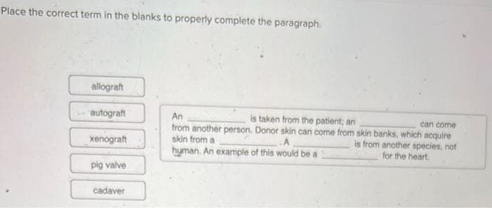 Place the correct term in the blanks to properly complete the paragraph.
allograft
autograft
xenograft
pig valve
cadaver
An
is taken from the patient; an
can come
from another person. Donor skin can come from skin banks, which acquire
skin from a
.A
is from another species, not
human. An example of this would be a
for the heart.