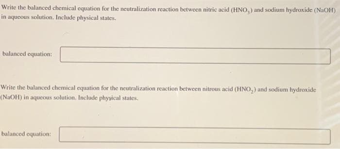 Write the balanced chemical equation for the neutralization reaction between nitric acid (HNO,) and sodium hydroxide (NaOH)
in aqueous solution. Include physical states.
balanced equation:
Write the balanced chemical equation for the neutralization reaction between nitrous acid (HNO₂) and sodium hydroxide
(NaOH) in aqueous solution. Include physical states.
balanced equation: