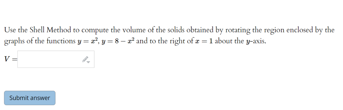 Use the Shell Method to compute the volume of the solids obtained by rotating the region enclosed by the
graphs of the functions y = x?, y = 8 – x² and to the right of æ = 1 about the y-axis.
V
Submit answer
