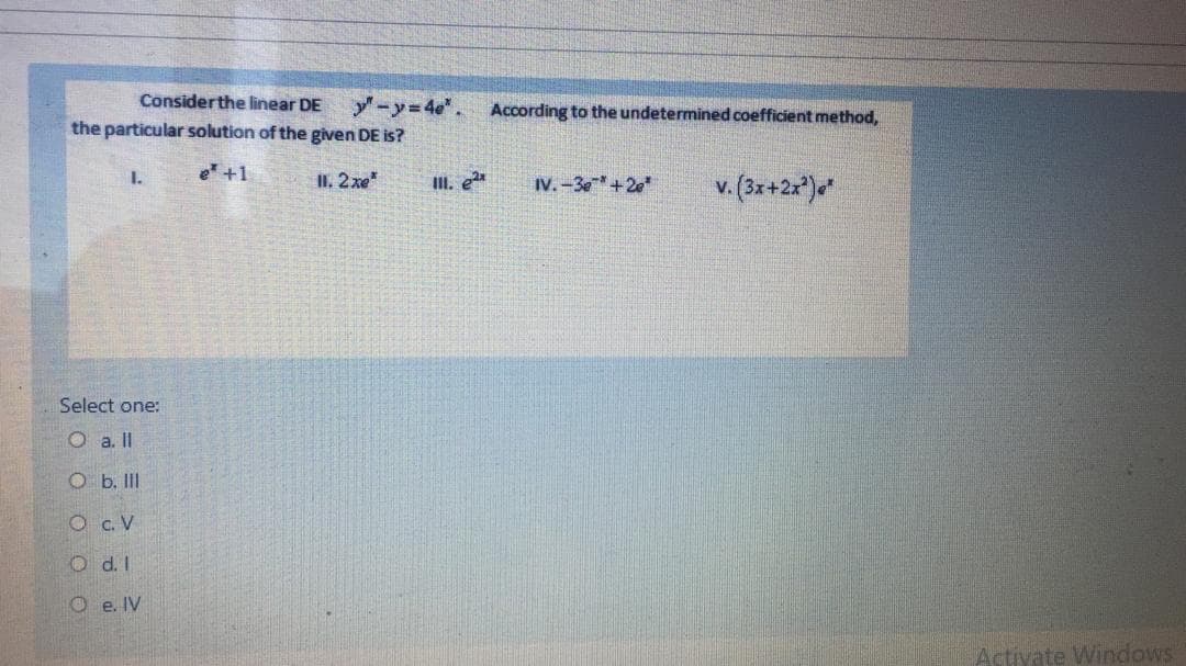 Considerthe linear DE
y-y=4e". According to the undetermined coefficient method,
the particular solution of the given DE is?
e +1
II. 2xe
II. e
I.
IV. -3e +2e
v. (3x+2x*)«*
Select one:
O a. II
O b. II
O c. V
O d. I
O e. IV
Activate Windows
