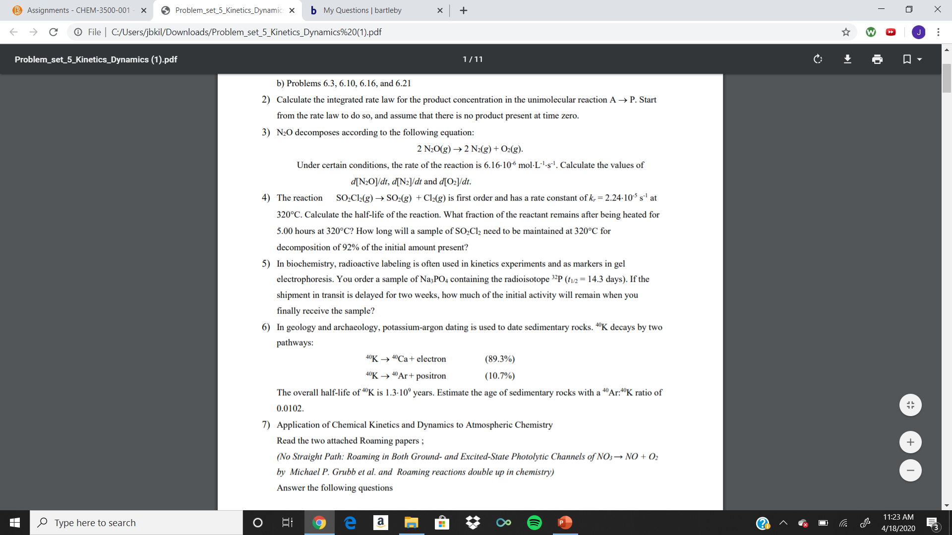 B Assignments - CHEM-3500-001
O Problem_set_5_Kinetics_Dynamic: X
b My Questions | bartleby
O File | C:/Users/jbkil/Downloads/Problem_set_5_Kinetics_Dynamics%20(1).pdf
Problem_set_5_Kinetics_Dynamics (1).pdf
1/11
b) Problems 6.3, 6.10, 6.16, and 6.21
2) Calculate the integrated rate law for the product concentration in the unimolecular reaction A → P. Start
from the rate law to do so, and assume that there is no product present at time zero.
3) N20 decomposes according to the following equation:
2 N20(g) → 2 N2(g) + O2(g).
Under certain conditions, the rate of the reaction is 6.16-106 mol·L-'-s'. Calculate the values of
d[N2O]/dt, d[Nz]/dt and d[O2]/dt.
4) The reaction
SO,Cl2(g) → SO2(g) + Cl2(g) is first order and has a rate constant of k, = 2.24-10S s' at
320°C. Calculate the half-life of the reaction. What fraction of the reactant remains after being heated for
5.00 hours at 320°C? How long will a sample of SO;Cl2 need to be maintained at 320°C for
decomposition of 92% of the initial amount present?
5) In biochemistry, radioactive labeling is often used in kinetics experiments and as markers in gel
electrophoresis. You order a sample of Na;PO4 containing the radioisotope 3²P (tv/2 = 14.3 days). If the
shipment in transit is delayed for two weeks, how much of the initial activity will remain when you
finally receive the sample?
6) In geology and archaeology, potassium-argon dating is used to date sedimentary rocks. 4°K decays by two
pathways:
40K → 40CA+ electron
(89.3%)
40K → 40Ar+ positron
(10.7%)
The overall half-life of "K is 1.3-10° years. Estimate the age of sedimentary rocks with a 4°Ar:4°K ratio of
0.0102.
7) Application of Chemical Kinetics and Dynamics to Atmospheric Chemistry
Read the two attached Roaming papers ;
(No Straight Path: Roaming in Both Ground- and Excited-State Photolytic Channels of NO3→ NO + O2
by Michael P. Grubb et al. and Roaming reactions double up in chemistry)
Answer the following questions
11:23 AM
O Type here to search
(?
4/18/2020
...
