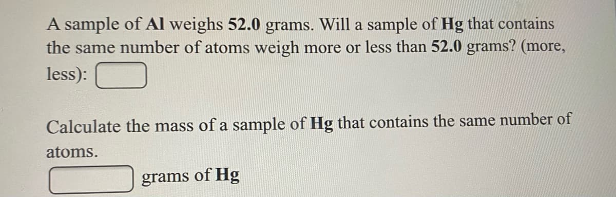 A sample of Al weighs 52.0 grams. Will a sample of Hg that contains
the same number of atoms weigh more or less than 52.0 grams? (more,
less):
Calculate the mass of a sample of Hg that contains the same number of
atoms.
grams of Hg
