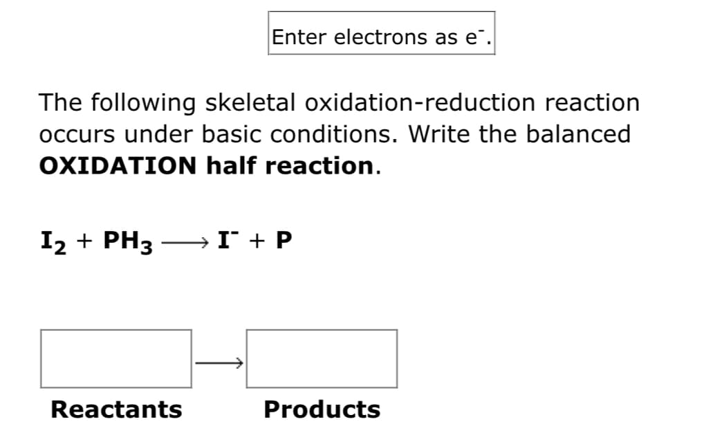 Enter electrons as e¯.
The following skeletal oxidation-reduction reaction
occurs under basic conditions. Write the balanced
OXIDATION half reaction.
I2 + PH3
» I + P
Reactants
Products
