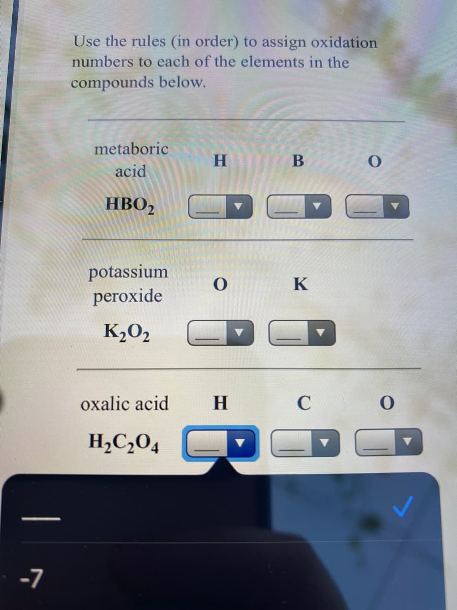 Use the rules (in order) to assign oxidation
numbers to each of the elements in the
compounds below.
metaboric
B
acid
HBO,
potassium
peroxide
K
K20,
oxalic acid
H
C
H,C2O4
-7
