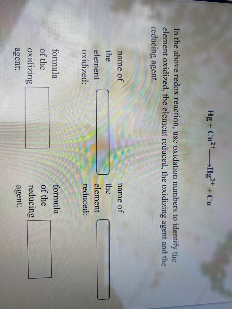 Hg + Cu2+ Hg²+ + Cu
In the above redox reaction, use oxidation numbers to identify the
element oxidized, the element reduced, the oxidizing agent and the
reducing agent.
name of
name of
the
the
element
element
oxidized:
reduced:
formula
formula
of the
of the
reducing
agent:
oxidizing
agent:
