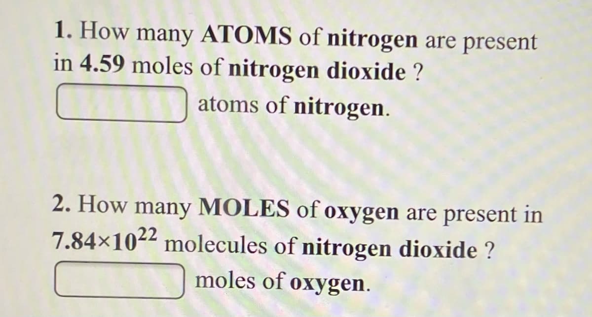 1. How many ATOMS of nitrogen are present
in 4.59 moles of nitrogen dioxide ?
atoms of nitrogen.
2. How many MOLES of oxygen are present in
7.84×1022 molecules of nitrogen dioxide ?
moles of oxygen.
