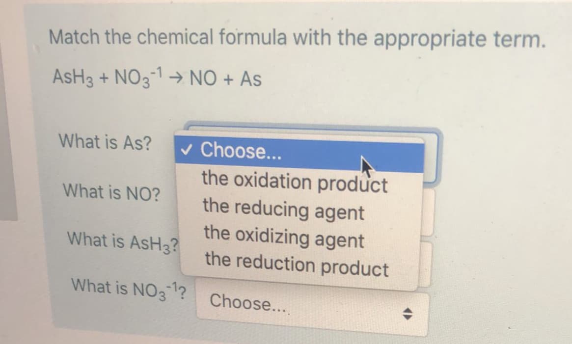 Match the chemical formula with the appropriate term.
AsH3 + NO3-1 → NO + As
v Choose...
the oxidation product
the reducing agent
the oxidizing agent
the reduction product
What is As?
What is NO?
What is AsH3?
What is NO31?
Choose...
